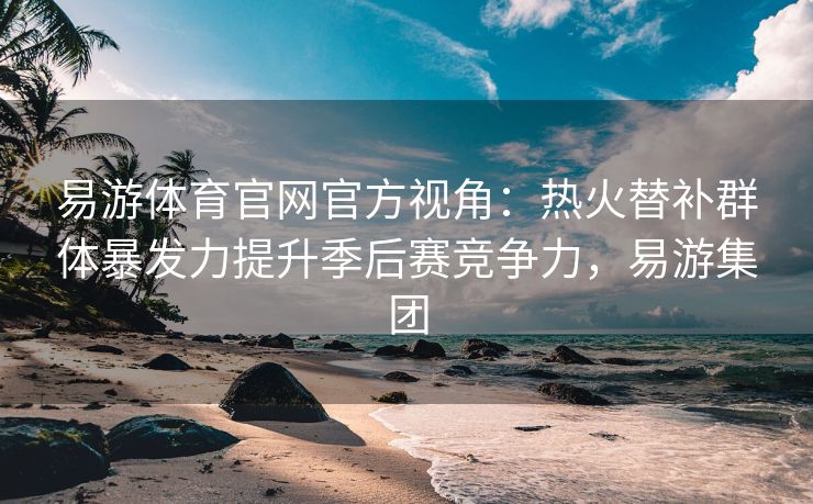 易游体育官网官方视角：热火替补群体暴发力提升季后赛竞争力，易游集团