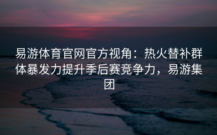 易游体育官网官方视角：热火替补群体暴发力提升季后赛竞争力，易游集团  第2张