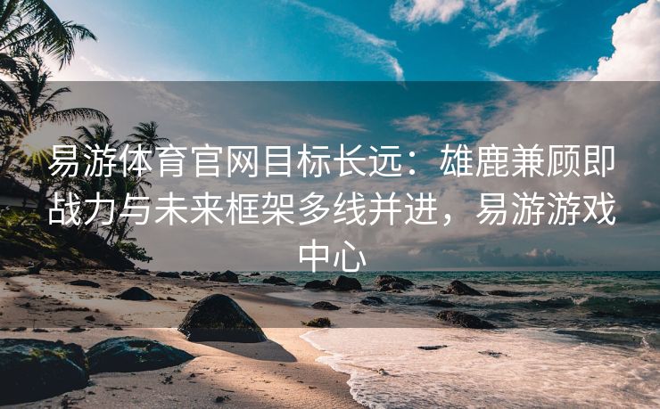 易游体育官网目标长远：雄鹿兼顾即战力与未来框架多线并进，易游游戏中心