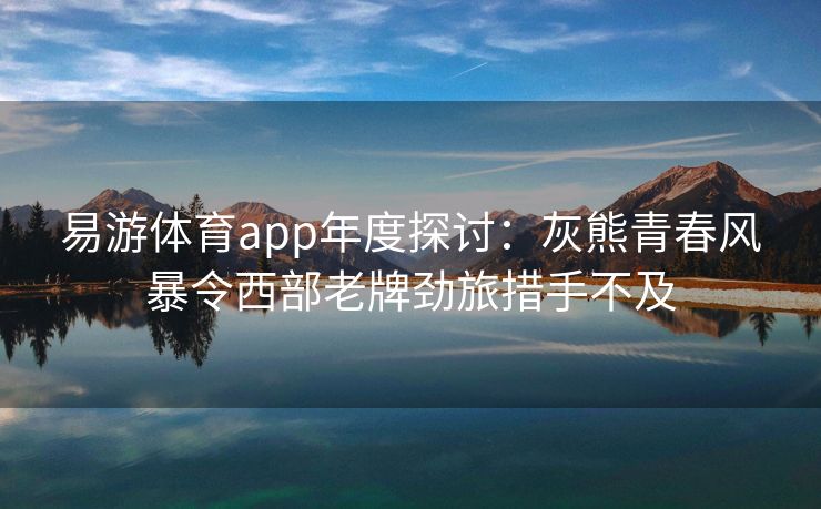 易游体育app年度探讨：灰熊青春风暴令西部老牌劲旅措手不及