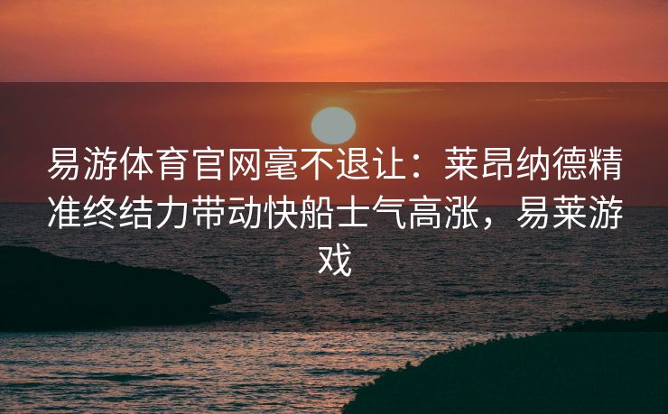 易游体育官网毫不退让：莱昂纳德精准终结力带动快船士气高涨，易莱游戏  第1张