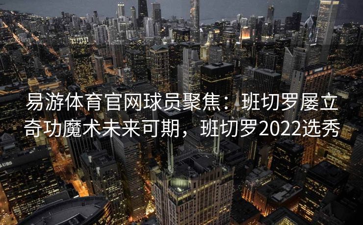 易游体育官网球员聚焦：班切罗屡立奇功魔术未来可期，班切罗2022选秀  第1张