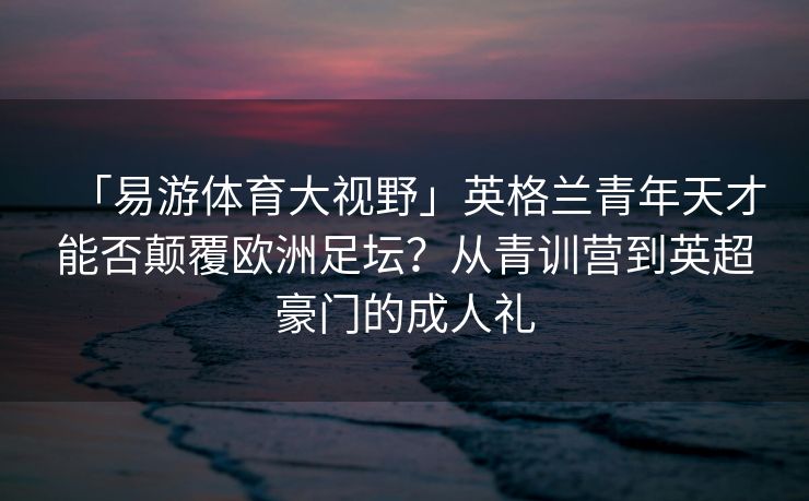 「易游体育大视野」英格兰青年天才能否颠覆欧洲足坛？从青训营到英超豪门的成人礼