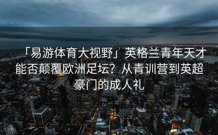 「易游体育大视野」英格兰青年天才能否颠覆欧洲足坛？从青训营到英超豪门的成人礼  第2张