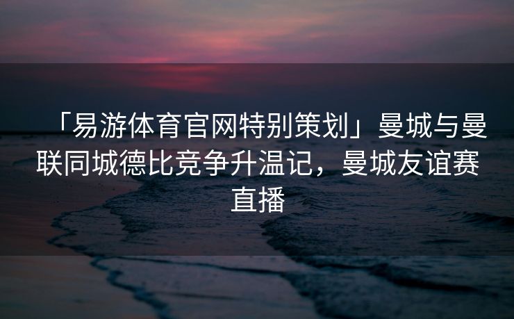 「易游体育官网特别策划」曼城与曼联同城德比竞争升温记，曼城友谊赛直播