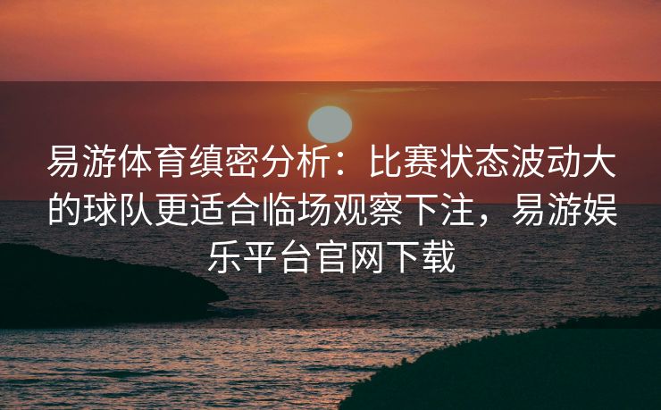 易游体育缜密分析：比赛状态波动大的球队更适合临场观察下注，易游娱乐平台官网下载