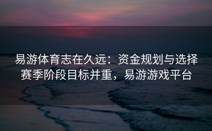 易游体育志在久远：资金规划与选择赛季阶段目标并重，易游游戏平台  第2张