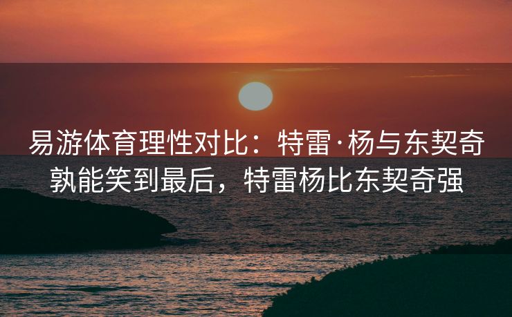 易游体育理性对比：特雷·杨与东契奇孰能笑到最后，特雷杨比东契奇强